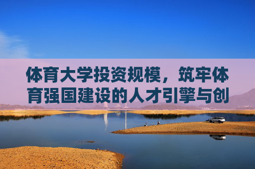 体育大学投资规模，筑牢体育强国建设的人才引擎与创新高地，体育大学投资，筑牢体育强国人才引擎与创新高地