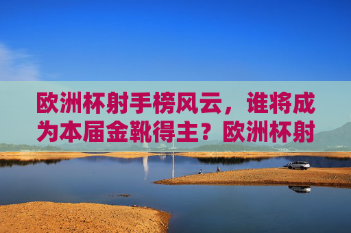 欧洲杯射手榜风云，谁将成为本届金靴得主？欧洲杯射手榜风云，金靴得主花落谁家？