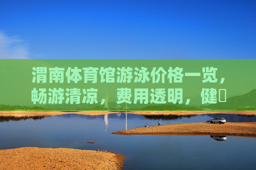 渭南体育馆游泳价格一览,畅游清凉,费用透明,健庨泳相伴,渭南体育馆游泳价格一览,畅游清凉,费用透明,健康相伴 渭南体育馆游泳价格一览,畅游清凉,费用透明,健庨泳相伴,渭南体育馆游泳价格一览,畅游清凉,费用透明,健康相伴
