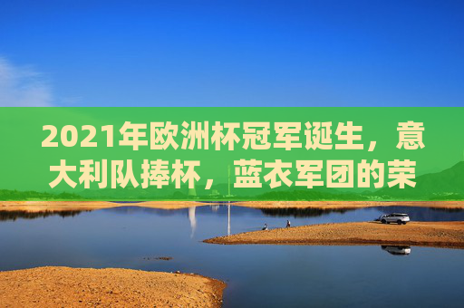 2021年欧洲杯冠军诞生，意大利队捧杯，蓝衣军团的荣耀时刻，2021欧洲杯，意大利捧杯，蓝衣军团荣耀时刻