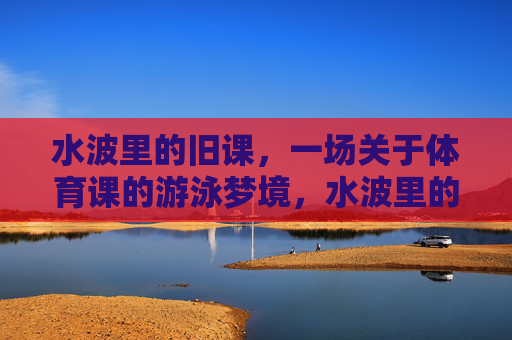 水波里的旧课,一场关于体育课的游泳梦境,水波里的游泳旧梦 水波里的旧课,一场关于体育课的游泳梦境,水波里的游泳旧梦
