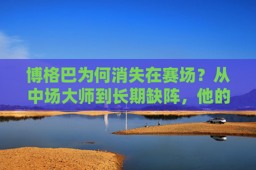 博格巴为何消失在赛场？从中场大师到长期缺阵，他的足球之路怎么了？博格巴的足球之路，中场大师为何长期缺阵？