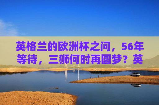 英格兰的欧洲杯之问，56年等待，三狮何时再圆梦？英格兰56年等待，三狮欧洲杯何时再圆梦？