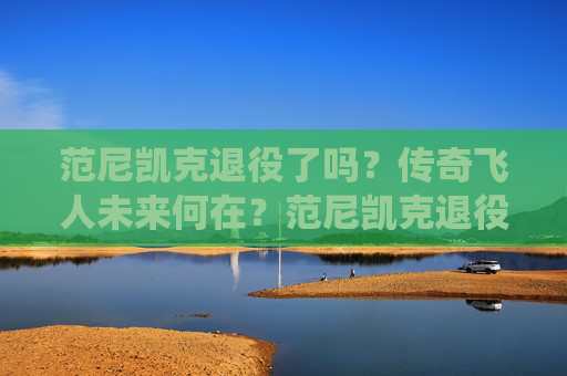 范尼凯克退役了吗？传奇飞人未来何在？范尼凯克退役了吗？传奇飞人未来何去何从