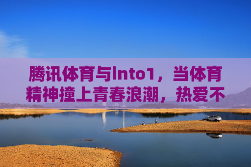 腾讯体育与into1，当体育精神撞上青春浪潮，热爱不止一种可能，腾讯体育×into1，体育精神撞青春浪潮，热爱不止一种可能