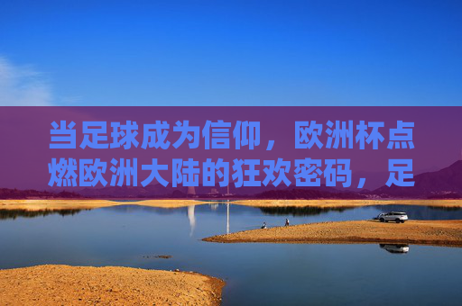 当足球成为信仰,欧洲杯点燃欧洲大陆的狂欢密码,足球为信仰,欧洲杯点燃欧陆狂欢密码 当足球成为信仰,欧洲杯点燃欧洲大陆的狂欢密码,足球为信仰,欧洲杯点燃欧陆狂欢密码