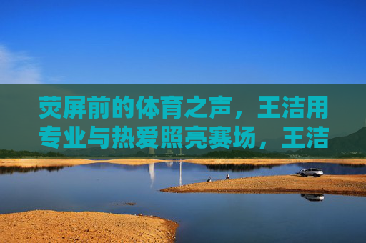 荧屏前的体育之声,王洁用专业与热爱照亮赛场,王洁,荧屏体育之声,专业热爱耀赛场 荧屏前的体育之声,王洁用专业与热爱照亮赛场,王洁,荧屏体育之声,专业热爱耀赛场