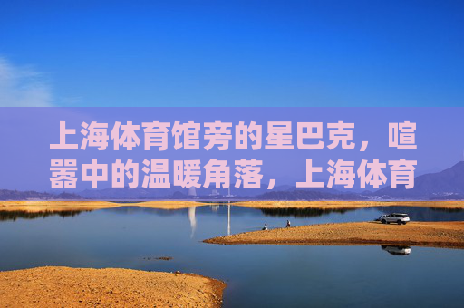上海体育馆旁的星巴克，喧嚣中的温暖角落，上海体育馆旁星巴克，喧嚣中的温暖角落