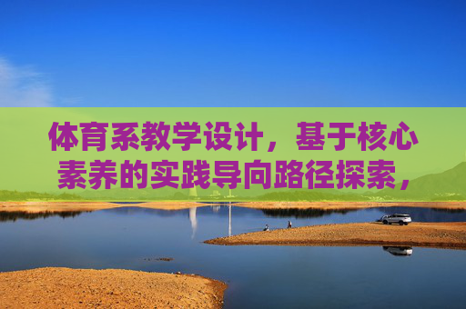 体育系教学设计，基于核心素养的实践导向路径探索，体育系基于核心素养的实践导向教学设计路径探索