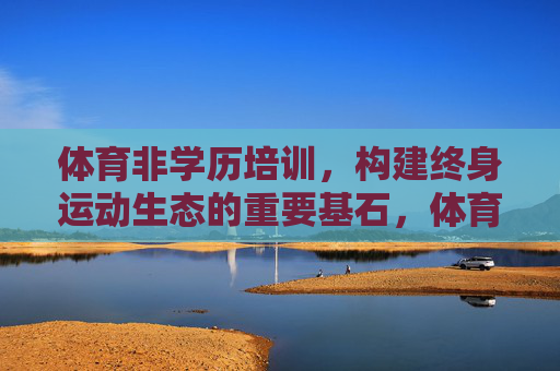体育非学历培训，构建终身运动生态的重要基石，体育非学历培训，终身运动生态的基石