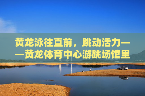 黄龙泳往直前,跳动活力——黄龙体育中心游跳场馆里的运动诗篇,黄龙泳往直前,游跳场馆活力诗篇 黄龙泳往直前,跳动活力——黄龙体育中心游跳场馆里的运动诗篇,黄龙泳往直前,游跳场馆活力诗篇