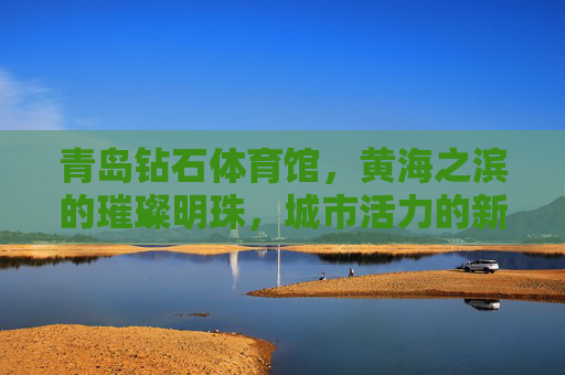 青岛钻石体育馆,黄海之滨的璀璨明珠,城市活力的新坐标,青岛钻石体育馆,黄海之滨的璀璨活力新坐标 青岛钻石体育馆,黄海之滨的璀璨明珠,城市活力的新坐标,青岛钻石体育馆,黄海之滨的璀璨活力新坐标