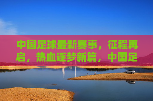 中国足球最新赛事,征程再启,热血逐梦新篇,中国足球征程再启,热血逐梦新篇 中国足球最新赛事,征程再启,热血逐梦新篇,中国足球征程再启,热血逐梦新篇