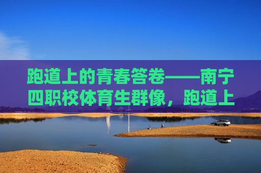 跑道上的青春答卷——南宁四职校体育生群像,跑道上的青春答卷——南宁四职校体育生群像 跑道上的青春答卷——南宁四职校体育生群像,跑道上的青春答卷——南宁四职校体育生群像