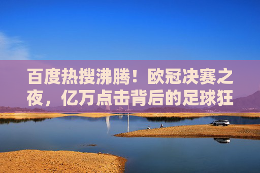 百度热搜沸腾！欧冠决赛之夜，亿万点击背后的足球狂欢与全民记忆，欧冠决赛，百度热搜沸腾亿万点击背后的全民足球狂欢