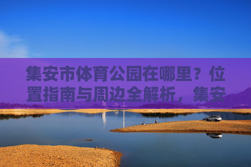 集安市体育公园在哪里?位置指南与周边全解析,集安市体育公园位置指南及周边全解析 集安市体育公园在哪里?位置指南与周边全解析,集安市体育公园位置指南及周边全解析