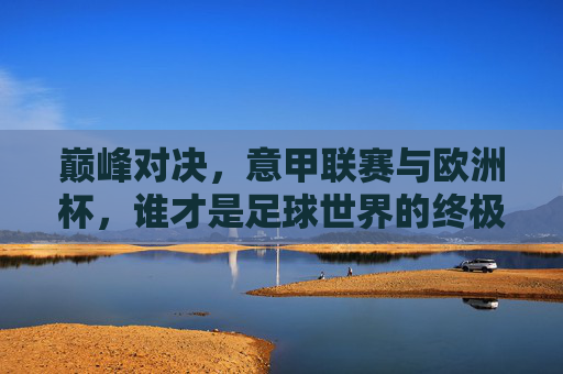 巅峰对决，意甲联赛与欧洲杯，谁才是足球世界的终极较量？巅峰对决，意甲联赛与欧洲杯，谁为足球终极较量？