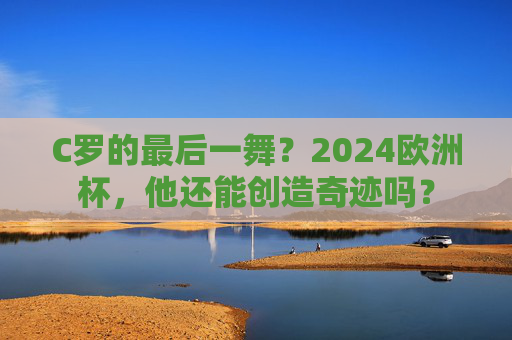 C罗的最后一舞?2024欧洲杯,他还能创造奇迹吗? C罗的最后一舞?2024欧洲杯,他还能创造奇迹吗?
