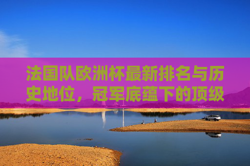 法国队欧洲杯最新排名与历史地位,冠军底蕴下的顶级强队 法国队欧洲杯最新排名与历史地位,冠军底蕴下的顶级强队