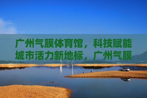 广州气膜体育馆,科技赋能城市活力新地标,广州气膜体育馆,科技赋能城市活力新地标 广州气膜体育馆,科技赋能城市活力新地标,广州气膜体育馆,科技赋能城市活力新地标