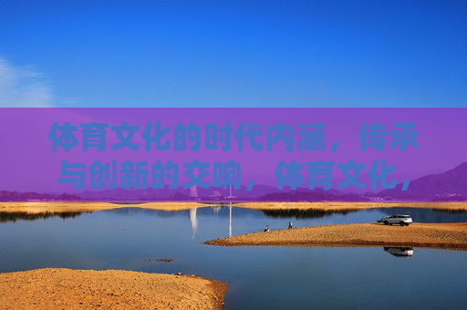 体育文化的时代内涵,传承与创新的交响,体育文化,传承与创新的时代交响 体育文化的时代内涵,传承与创新的交响,体育文化,传承与创新的时代交响