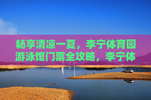 畅享清凉一夏,李宁体育园游泳馆门票全攻略,李宁体育园游泳馆门票全攻略,畅享清凉一夏 畅享清凉一夏,李宁体育园游泳馆门票全攻略,李宁体育园游泳馆门票全攻略,畅享清凉一夏