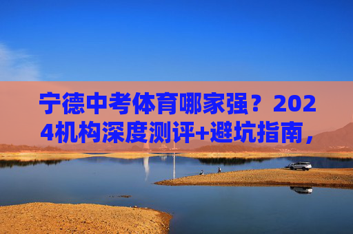 宁德中考体育哪家强？2024机构深度测评+避坑指南，助你满分冲刺！