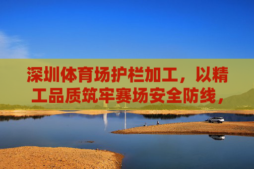 深圳体育场护栏加工,以精工品质筑牢赛场安全防线,深圳体育场护栏加工,精工品质筑牢安全防线 深圳体育场护栏加工,以精工品质筑牢赛场安全防线,深圳体育场护栏加工,精工品质筑牢安全防线