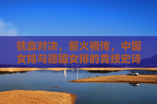 铁血对决,薪火相传,中国女排与德国女排的竞技史诗,铁血对决薪火传,中德女排竞技史诗 铁血对决,薪火相传,中国女排与德国女排的竞技史诗,铁血对决薪火传,中德女排竞技史诗