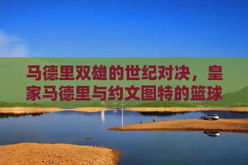 马德里双雄的世纪对决,皇家马德里与约文图特的篮球传奇 马德里双雄的世纪对决,皇家马德里与约文图特的篮球传奇