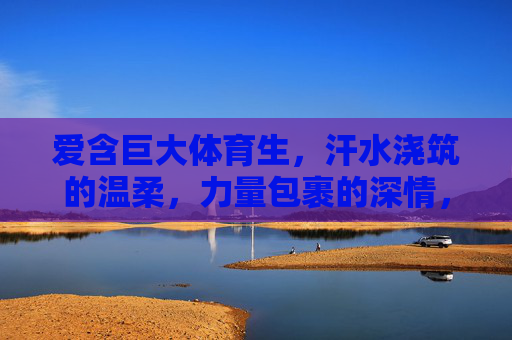 爱含巨大体育生，汗水浇筑的温柔，力量包裹的深情，汗水浇灌温柔，力量包裹深情