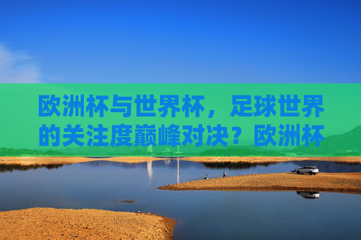 欧洲杯与世界杯,足球世界的关注度巅峰对决?欧洲杯与世界杯,足球世界关注度巅峰对决 欧洲杯与世界杯,足球世界的关注度巅峰对决?欧洲杯与世界杯,足球世界关注度巅峰对决