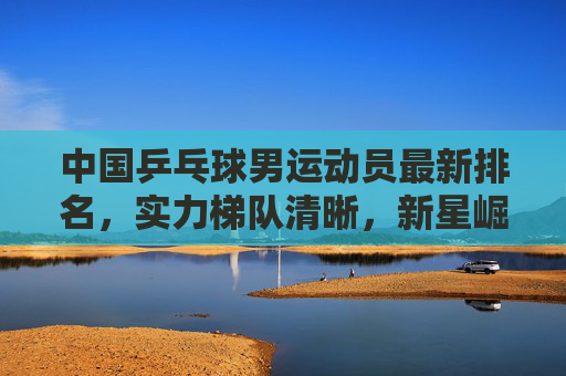中国乒乓球男运动员最新排名，实力梯队清晰，新星崛起延续辉煌，中国男乒最新排名，梯队新星崛起续辉煌