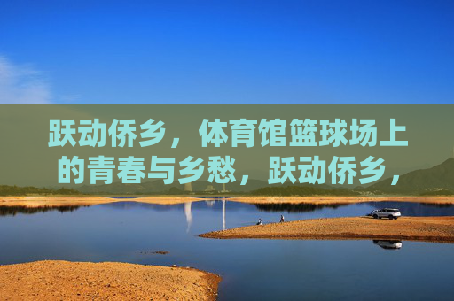 跃动侨乡，体育馆篮球场上的青春与乡愁，跃动侨乡，篮球场上的青春乡愁