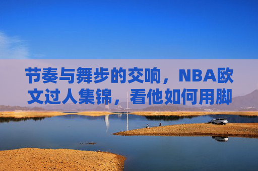 节奏与舞步的交响，NBA欧文过人集锦，看他如何用脚步撕裂防线，欧文过人，节奏舞步的交响，脚步撕裂防线