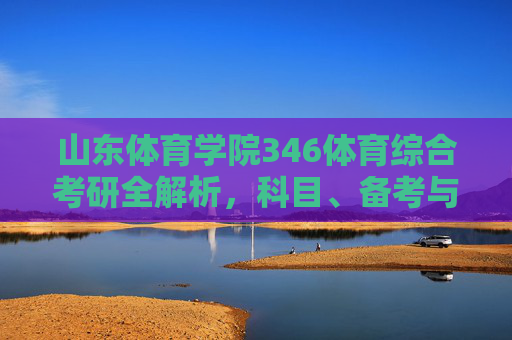 山东体育学院346体育综合考研全解析，科目、备考与未来方向，山东体育学院346体育综合考研全解析，科目、备考与未来方向