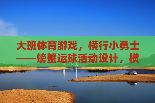 大班体育游戏,横行小勇士——螃蟹运球活动设计,横行小勇士,大班螃蟹运球体育游戏 大班体育游戏,横行小勇士——螃蟹运球活动设计,横行小勇士,大班螃蟹运球体育游戏