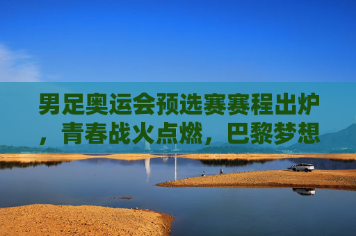 男足奥运会预选赛赛程出炉，青春战火点燃，巴黎梦想征途启幕，男足奥运预选赛赛程出炉，青春战火点燃巴黎梦想征途