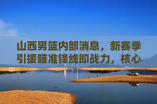 山西男篮内部消息,新赛季引援瞄准锋线即战力,核心续约迎来关键期,山西男篮新赛季锋线引援与核心续约迎关键期 山西男篮内部消息,新赛季引援瞄准锋线即战力,核心续约迎来关键期,山西男篮新赛季锋线引援与核心续约迎关键期