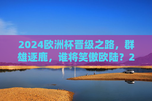 2024欧洲杯晋级之路,群雄逐鹿,谁将笑傲欧陆?2024欧洲杯晋级,群雄逐鹿,谁笑傲欧陆? 2024欧洲杯晋级之路,群雄逐鹿,谁将笑傲欧陆?2024欧洲杯晋级,群雄逐鹿,谁笑傲欧陆?