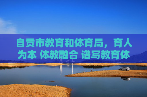 自贡市教育和体育局,育人为本 体教融合 谱写教育体育事业高质量发展新篇,育为本体教融合 自贡教体局谱写教育体育高质量发展新篇 自贡市教育和体育局,育人为本 体教融合 谱写教育体育事业高质量发展新篇,育为本体教融合 自贡教体局谱写教育体育高质量发展新篇