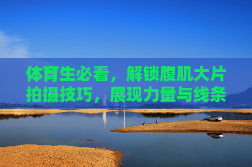 体育生必看，解锁腹肌大片拍摄技巧，展现力量与线条之美，体育生必看，解锁腹肌大片拍摄技巧，展现力量与线条之美