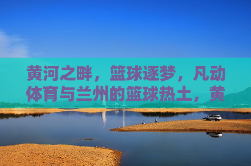 黄河之畔,篮球逐梦,凡动体育与兰州的篮球热土,黄河之畔凡动体育,兰州篮球逐梦热土 黄河之畔,篮球逐梦,凡动体育与兰州的篮球热土,黄河之畔凡动体育,兰州篮球逐梦热土
