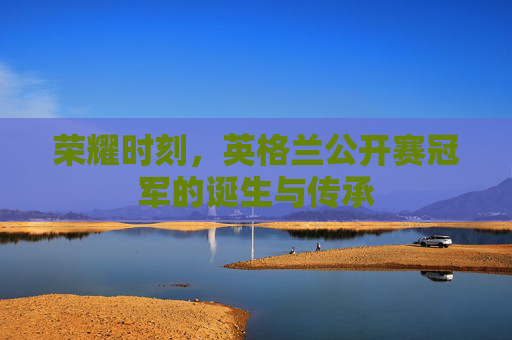 荣耀时刻,英格兰公开赛冠军的诞生与传承 荣耀时刻,英格兰公开赛冠军的诞生与传承