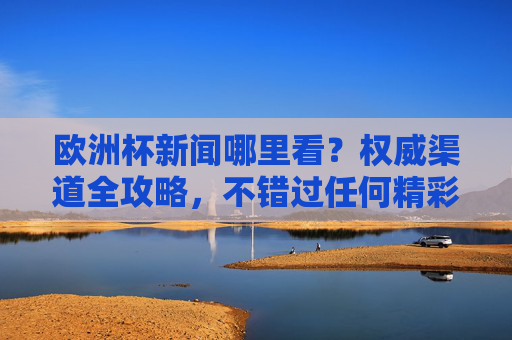 欧洲杯新闻哪里看？权威渠道全攻略，不错过任何精彩动态，欧洲杯新闻权威渠道全攻略