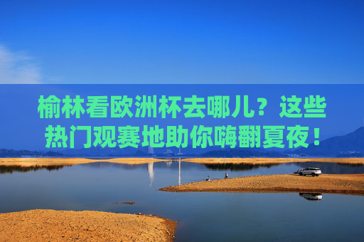 榆林看欧洲杯去哪儿?这些热门观赛地助你嗨翻夏夜!榆林欧洲杯观赛地,嗨翻夏夜,看球好去处! 榆林看欧洲杯去哪儿?这些热门观赛地助你嗨翻夏夜!榆林欧洲杯观赛地,嗨翻夏夜,看球好去处!