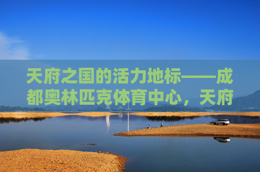 天府之国的活力地标——成都奥林匹克体育中心,天府之国的活力地标——成都奥林匹克体育中心 天府之国的活力地标——成都奥林匹克体育中心,天府之国的活力地标——成都奥林匹克体育中心