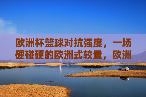 欧洲杯篮球对抗强度，一场硬碰硬的欧洲式较量，欧洲杯篮球，硬碰硬的欧洲式较量