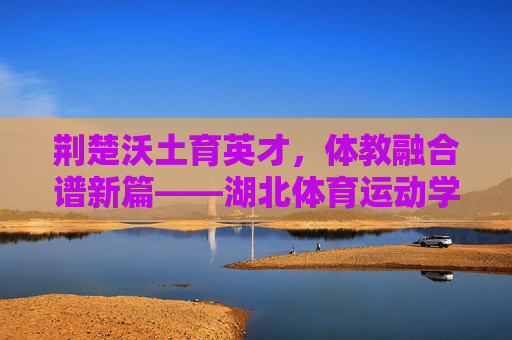 荆楚沃土育英才,体教融合谱新篇——湖北体育运动学校发展纪实,体教融合育英才 荆楚体校谱新篇 荆楚沃土育英才,体教融合谱新篇——湖北体育运动学校发展纪实,体教融合育英才 荆楚体校谱新篇