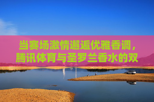 当赛场激情邂逅优雅香调,腾讯体育与圣罗兰香水的双重奏,赛场邂逅香韵,腾讯体育与圣罗兰的双重奏 当赛场激情邂逅优雅香调,腾讯体育与圣罗兰香水的双重奏,赛场邂逅香韵,腾讯体育与圣罗兰的双重奏